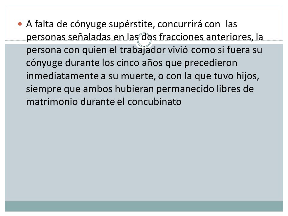 A falta de cónyuge supérstite, concurrirá con las personas señaladas en las dos fracciones anteriores, la persona con quien el trabajador vivió como si fuera su cónyuge durante los cinco años que precedieron inmediatamente a su muerte, o con la que tuvo hijos, siempre que ambos hubieran permanecido libres de matrimonio durante el concubinato