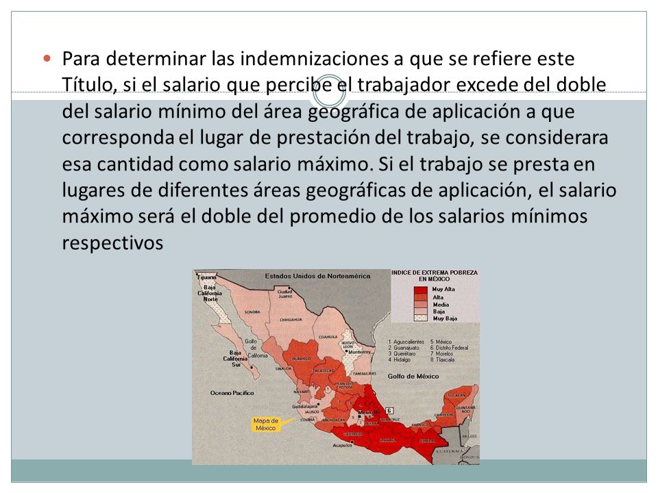 Para determinar las indemnizaciones a que se refiere este Título, si el salario que percibe el trabajador excede del doble del salario mínimo del área geográfica de aplicación a que corresponda el lugar de prestación del trabajo, se considerara esa cantidad como salario máximo.