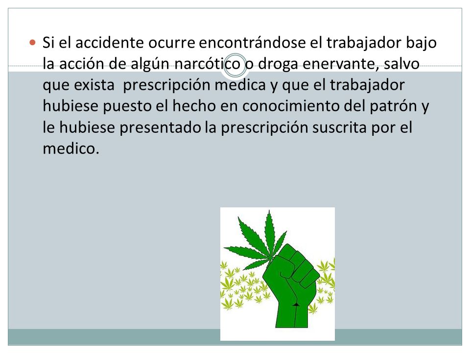 Si el accidente ocurre encontrándose el trabajador bajo la acción de algún narcótico o droga enervante, salvo que exista prescripción medica y que el trabajador hubiese puesto el hecho en conocimiento del patrón y le hubiese presentado la prescripción suscrita por el medico.