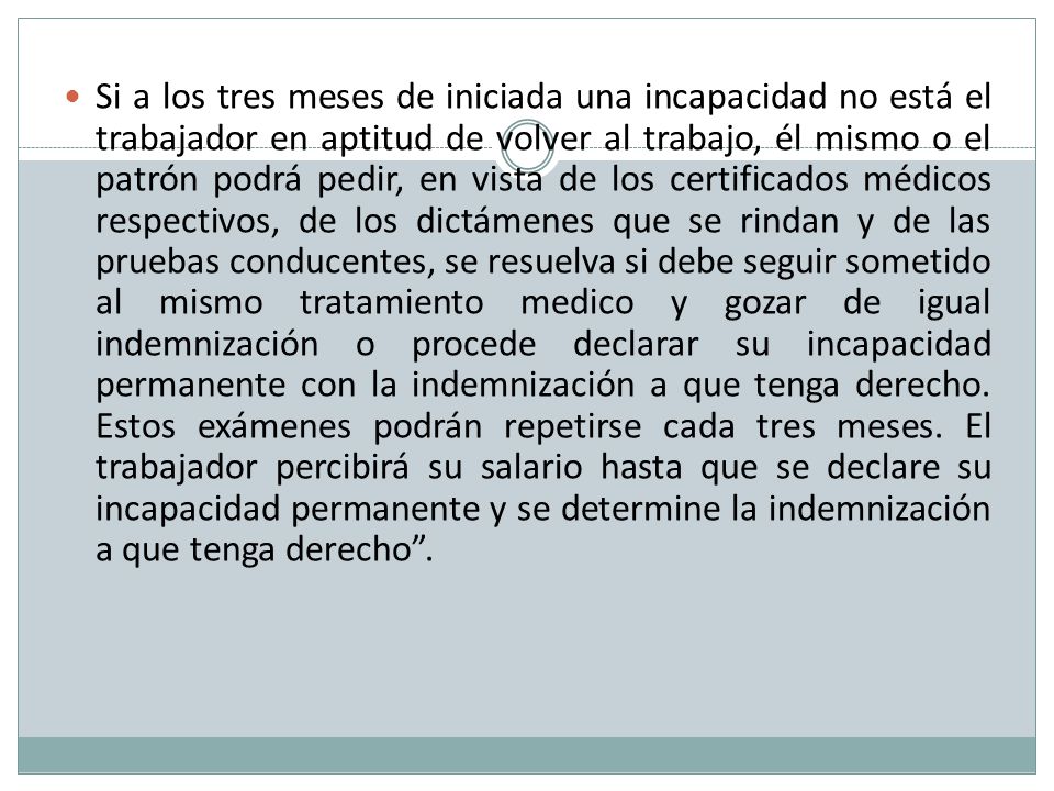 Si a los tres meses de iniciada una incapacidad no está el trabajador en aptitud de volver al trabajo, él mismo o el patrón podrá pedir, en vista de los certificados médicos respectivos, de los dictámenes que se rindan y de las pruebas conducentes, se resuelva si debe seguir sometido al mismo tratamiento medico y gozar de igual indemnización o procede declarar su incapacidad permanente con la indemnización a que tenga derecho.