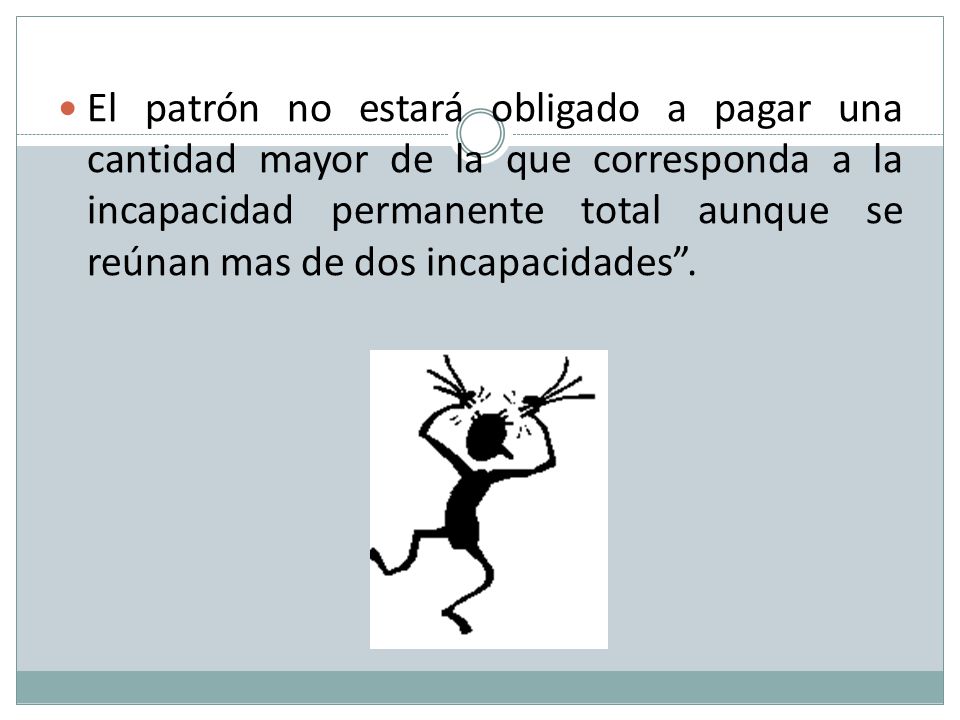 El patrón no estará obligado a pagar una cantidad mayor de la que corresponda a la incapacidad permanente total aunque se reúnan mas de dos incapacidades .