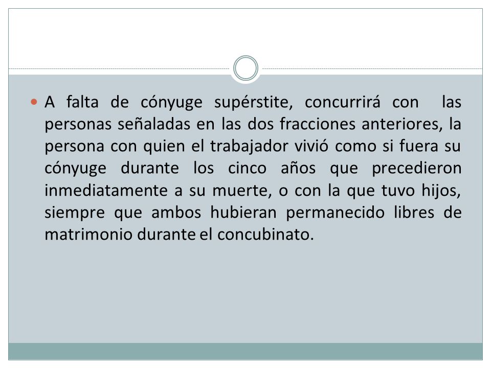 A falta de cónyuge supérstite, concurrirá con las personas señaladas en las dos fracciones anteriores, la persona con quien el trabajador vivió como si fuera su cónyuge durante los cinco años que precedieron inmediatamente a su muerte, o con la que tuvo hijos, siempre que ambos hubieran permanecido libres de matrimonio durante el concubinato.
