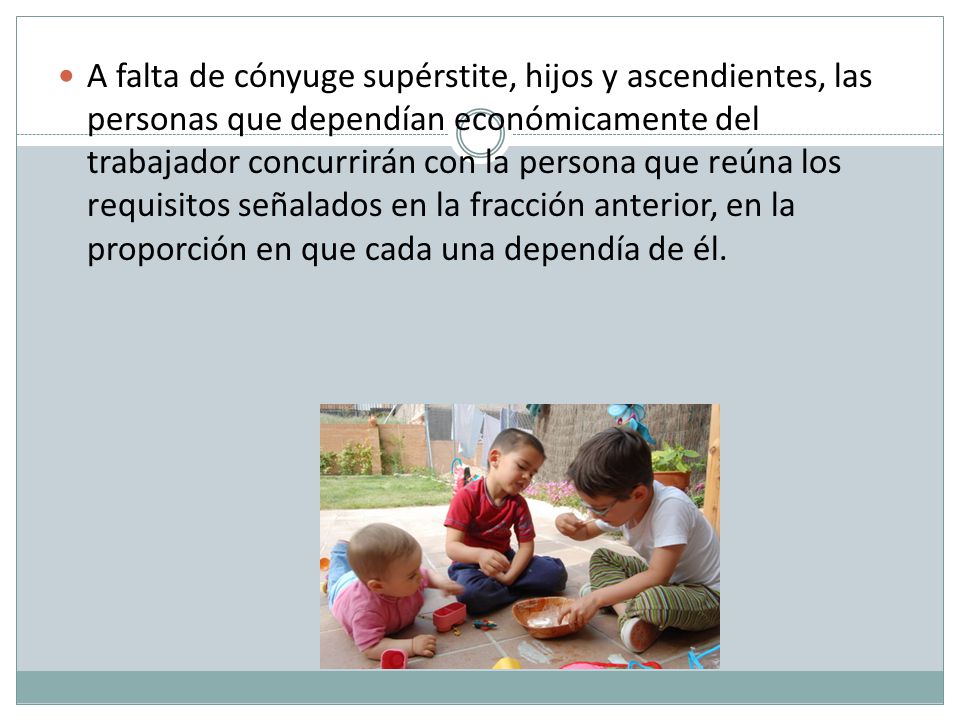 A falta de cónyuge supérstite, hijos y ascendientes, las personas que dependían económicamente del trabajador concurrirán con la persona que reúna los requisitos señalados en la fracción anterior, en la proporción en que cada una dependía de él.