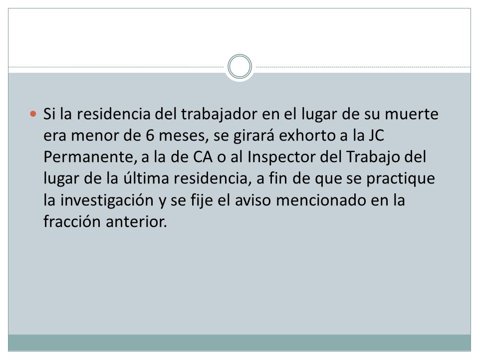Si la residencia del trabajador en el lugar de su muerte era menor de 6 meses, se girará exhorto a la JC Permanente, a la de CA o al Inspector del Trabajo del lugar de la última residencia, a fin de que se practique la investigación y se fije el aviso mencionado en la fracción anterior.