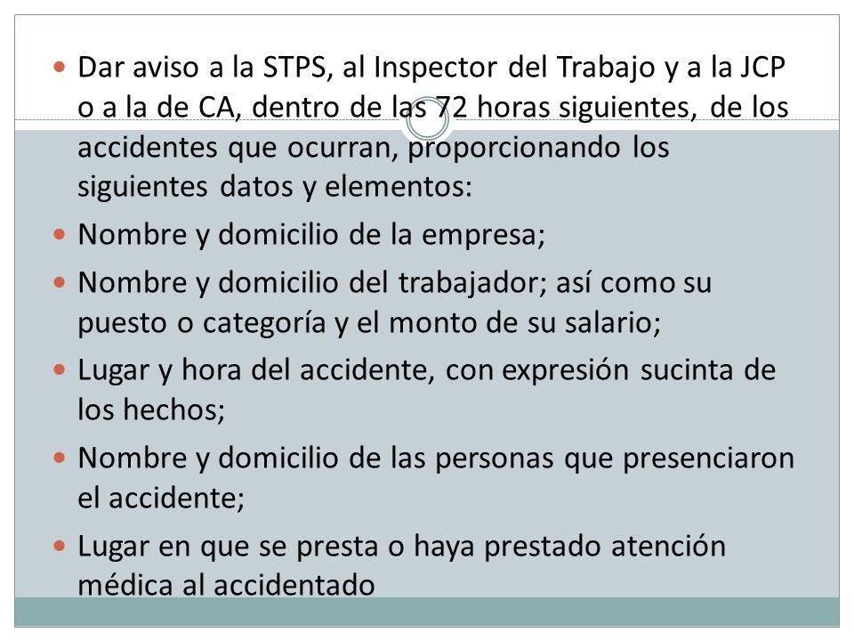 Dar aviso a la STPS, al Inspector del Trabajo y a la JCP o a la de CA, dentro de las 72 horas siguientes, de los accidentes que ocurran, proporcionando los siguientes datos y elementos:
