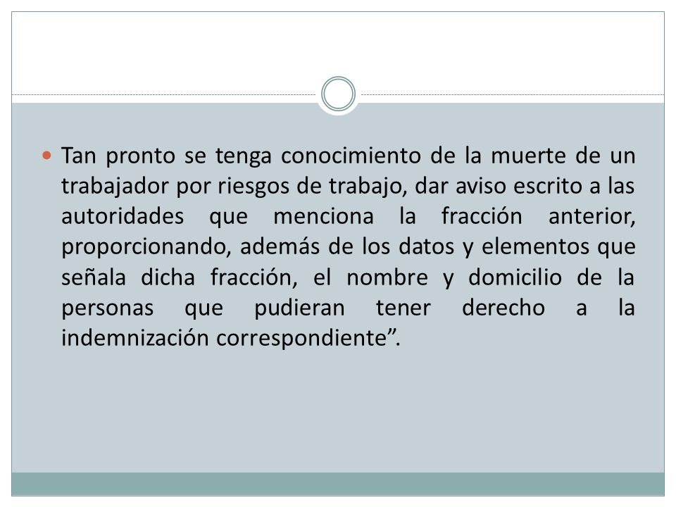 Tan pronto se tenga conocimiento de la muerte de un trabajador por riesgos de trabajo, dar aviso escrito a las autoridades que menciona la fracción anterior, proporcionando, además de los datos y elementos que señala dicha fracción, el nombre y domicilio de la personas que pudieran tener derecho a la indemnización correspondiente .