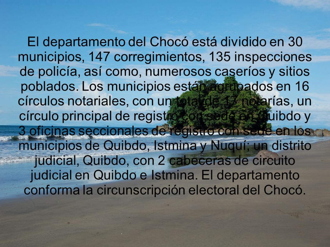 El departamento del Chocó está dividido en 30 municipios, 147 corregimientos, 135 inspecciones de policía, así como, numerosos caseríos y sitios poblados.