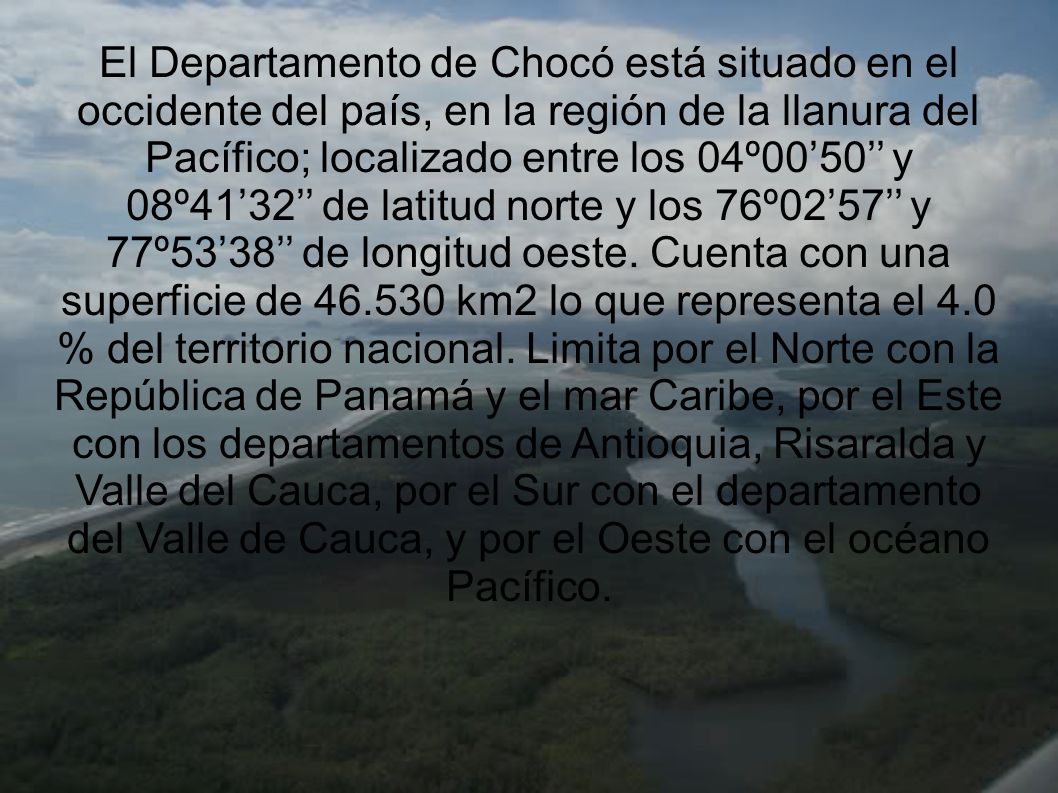 El Departamento de Chocó está situado en el occidente del país, en la región de la llanura del Pacífico; localizado entre los 04º00’50’’ y 08º41’32’’ de latitud norte y los 76º02’57’’ y 77º53’38’’ de longitud oeste.