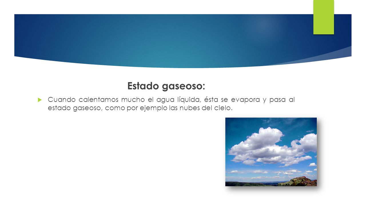 Estado gaseoso: Cuando calentamos mucho el agua líquida, ésta se evapora y pasa al estado gaseoso, como por ejemplo las nubes del cielo.