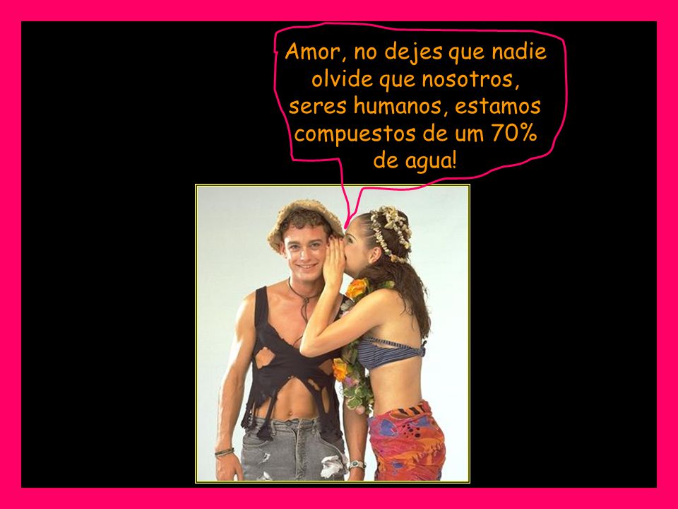 Amor, no dejes que nadie olvide que nosotros, seres humanos, estamos compuestos de um 70% de agua!