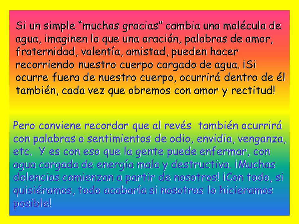 Si un simple muchas gracias cambia una molécula de agua, imaginen lo que una oración, palabras de amor, fraternidad, valentía, amistad, pueden hacer recorriendo nuestro cuerpo cargado de agua. ¡Si ocurre fuera de nuestro cuerpo, ocurrirá dentro de él también, cada vez que obremos con amor y rectitud!