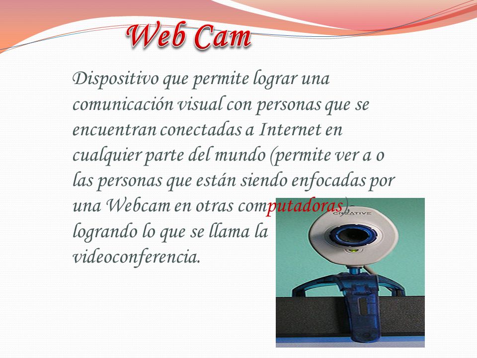 Dispositivo que permite lograr una comunicación visual con personas que se encuentran conectadas a Internet en cualquier parte del mundo (permite ver a o las personas que están siendo enfocadas por una Webcam en otras computadoras), logrando lo que se llama la videoconferencia.