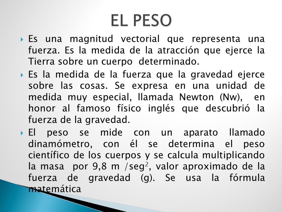 EL PESO Es una magnitud vectorial que representa una fuerza. Es la medida de la atracción que ejerce la Tierra sobre un cuerpo determinado.