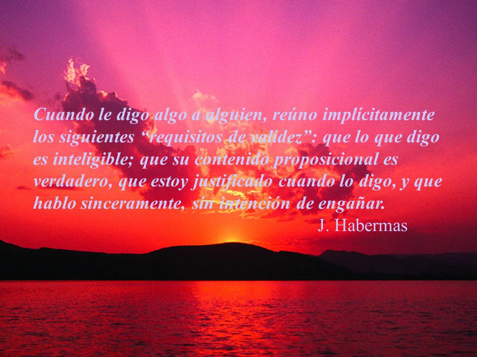 Cuando le digo algo a alguien, reúno implícitamente los siguientes requisitos de validez : que lo que digo es inteligible; que su contenido proposicional es verdadero, que estoy justificado cuando lo digo, y que hablo sinceramente, sin intención de engañar.