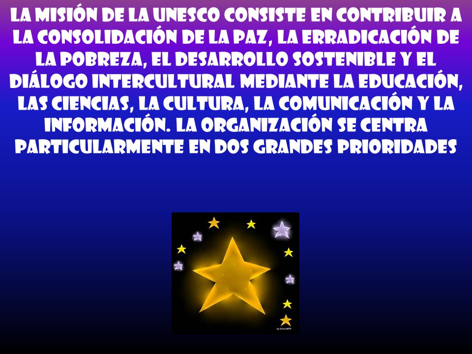 La misión de la UNESCO consiste en contribuir a la consolidación de la paz, la erradicación de la pobreza, el desarrollo sostenible y el diálogo intercultural mediante la educación, las ciencias, la cultura, la comunicación y la información.