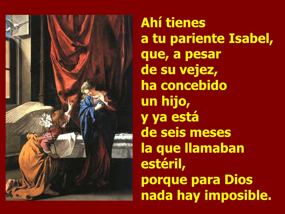 Ahí tienes a tu pariente Isabel, que, a pesar de su vejez, ha concebido un hijo, y ya está de seis meses la que llamaban estéril, porque para Dios nada hay imposible.