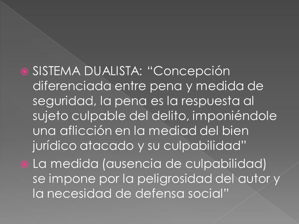 SISTEMA DUALISTA: Concepción diferenciada entre pena y medida de seguridad, la pena es la respuesta al sujeto culpable del delito, imponiéndole una aflicción en la mediad del bien jurídico atacado y su culpabilidad