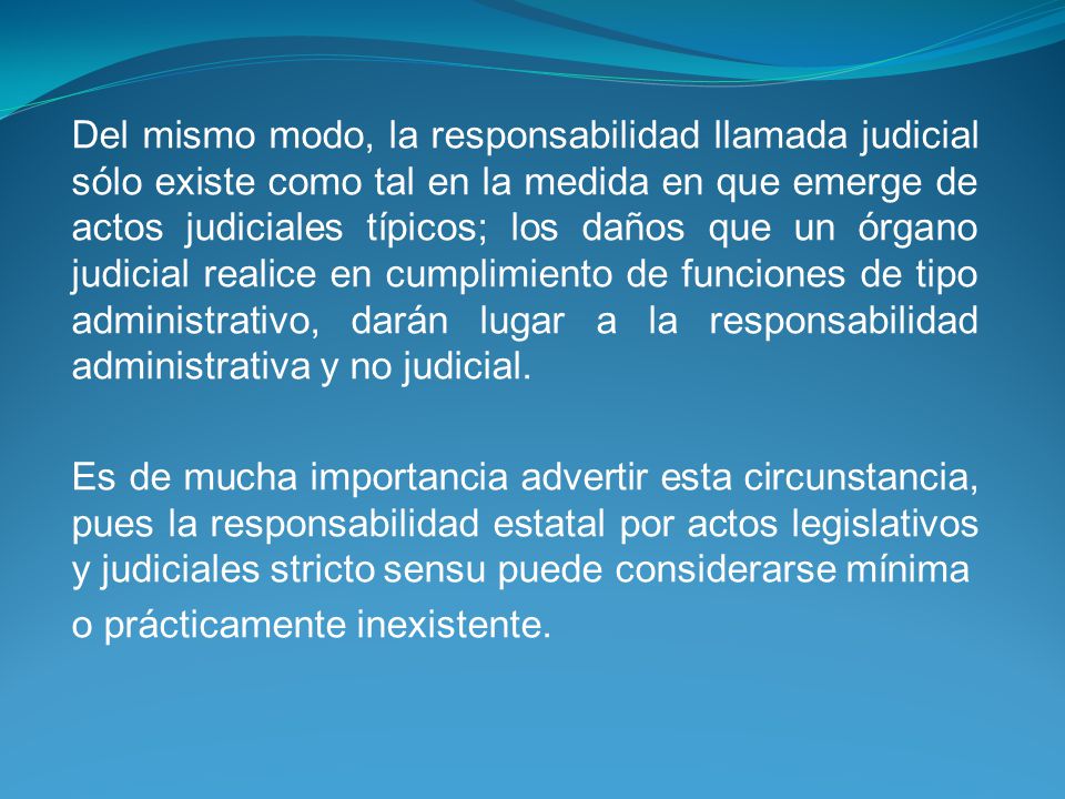 Del mismo modo, la responsabilidad llamada judicial sólo existe como tal en la medida en que emerge de actos judiciales típicos; los daños que un órgano judicial realice en cumplimiento de funciones de tipo administrativo, darán lugar a la responsabilidad administrativa y no judicial.