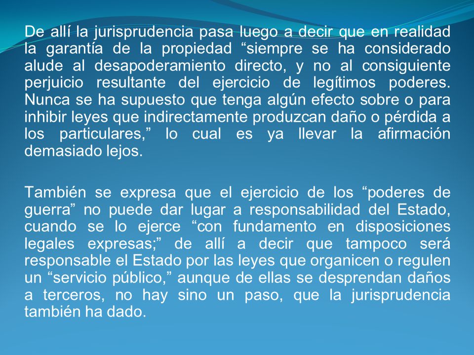 De allí la jurisprudencia pasa luego a decir que en realidad la garantía de la propiedad siempre se ha considerado alude al desapoderamiento directo, y no al consiguiente perjuicio resultante del ejercicio de legítimos poderes. Nunca se ha supuesto que tenga algún efecto sobre o para inhibir leyes que indirectamente produzcan daño o pérdida a los particulares, lo cual es ya llevar la afirmación demasiado lejos.