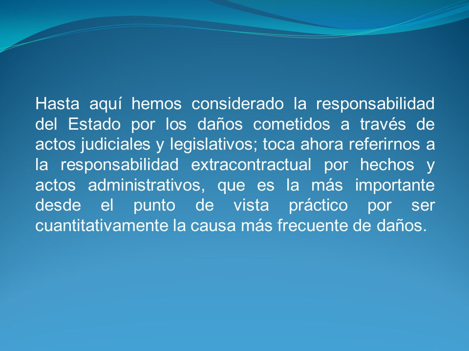 Hasta aquí hemos considerado la responsabilidad del Estado por los daños cometidos a través de actos judiciales y legislativos; toca ahora referirnos a la responsabilidad extracontractual por hechos y actos administrativos, que es la más importante desde el punto de vista práctico por ser cuantitativamente la causa más frecuente de daños.