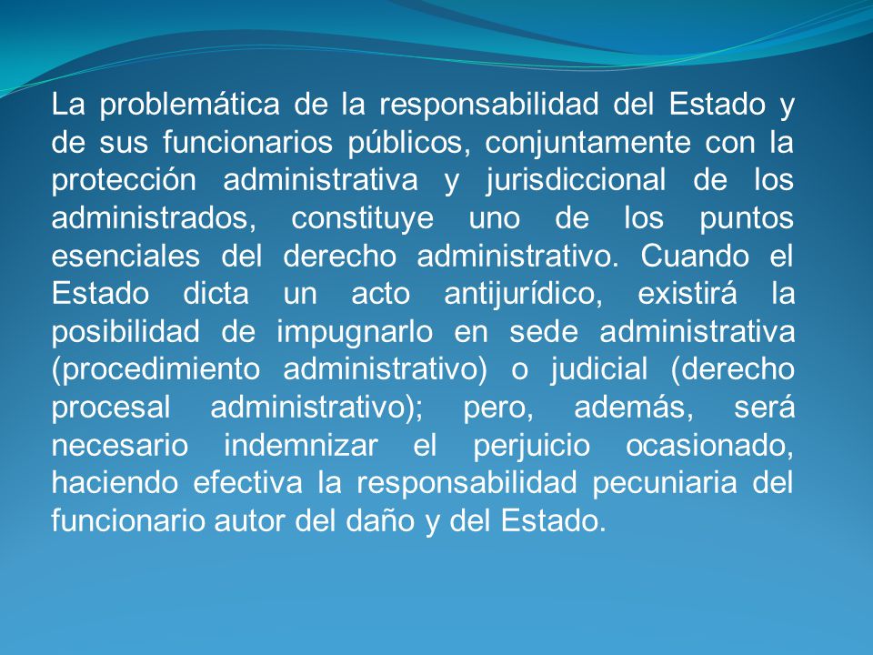 La problemática de la responsabilidad del Estado y de sus funcionarios públicos, conjuntamente con la protección administrativa y jurisdiccional de los administrados, constituye uno de los puntos esenciales del derecho administrativo.