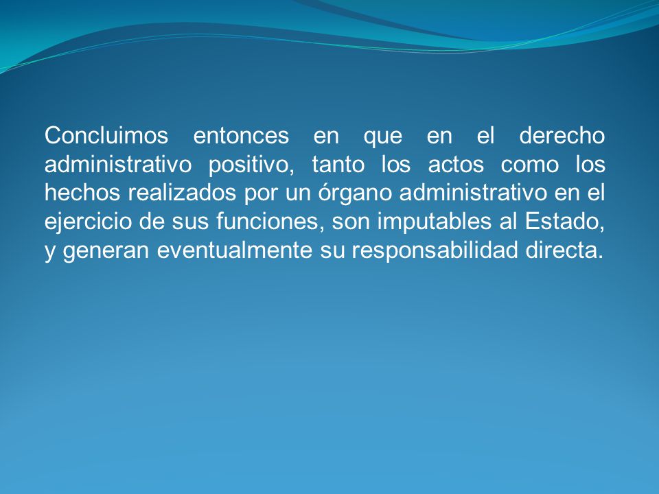 Concluimos entonces en que en el derecho administrativo positivo, tanto los actos como los hechos realizados por un órgano administrativo en el ejercicio de sus funciones, son imputables al Estado, y generan eventualmente su responsabilidad directa.
