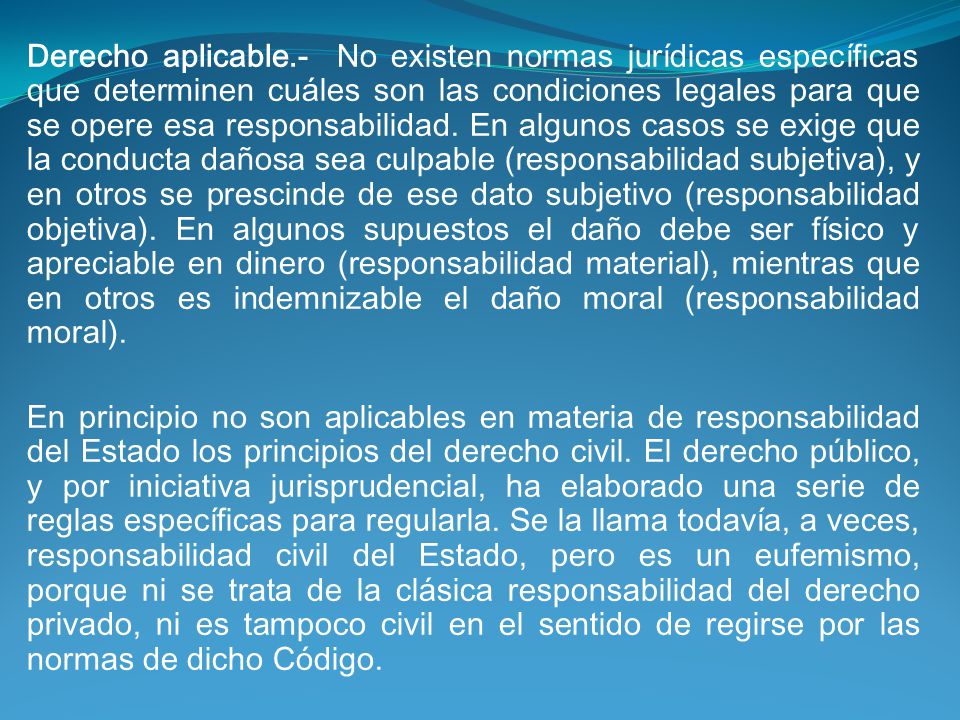 Derecho aplicable.- No existen normas jurídicas específicas que determinen cuáles son las condiciones legales para que se opere esa responsabilidad. En algunos casos se exige que la conducta dañosa sea culpable (responsabilidad subjetiva), y en otros se prescinde de ese dato subjetivo (responsabilidad objetiva). En algunos supuestos el daño debe ser físico y apreciable en dinero (responsabilidad material), mientras que en otros es indemnizable el daño moral (responsabilidad moral).