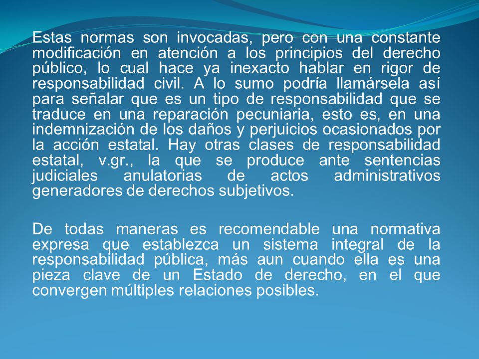Estas normas son invocadas, pero con una constante modificación en atención a los principios del derecho público, lo cual hace ya inexacto hablar en rigor de responsabilidad civil. A lo sumo podría llamársela así para señalar que es un tipo de responsabilidad que se traduce en una reparación pecuniaria, esto es, en una indemnización de los daños y perjuicios ocasionados por la acción estatal. Hay otras clases de responsabilidad estatal, v.gr., la que se produce ante sentencias judiciales anulatorias de actos administrativos generadores de derechos subjetivos.