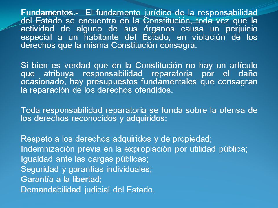 Fundamentos.- El fundamento jurídico de la responsabilidad del Estado se encuentra en la Constitución, toda vez que la actividad de alguno de sus órganos causa un perjuicio especial a un habitante del Estado, en violación de los derechos que la misma Constitución consagra.