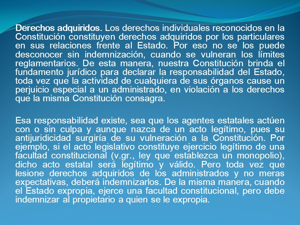 Derechos adquiridos. Los derechos individuales reconocidos en la Constitución constituyen derechos adquiridos por los particulares en sus relaciones frente al Estado. Por eso no se los puede desconocer sin indemnización, cuando se vulneran los límites reglamentarios. De esta manera, nuestra Constitución brinda el fundamento jurídico para declarar la responsabilidad del Estado, toda vez que la actividad de cualquiera de sus órganos cause un perjuicio especial a un administrado, en violación a los derechos que la misma Constitución consagra.