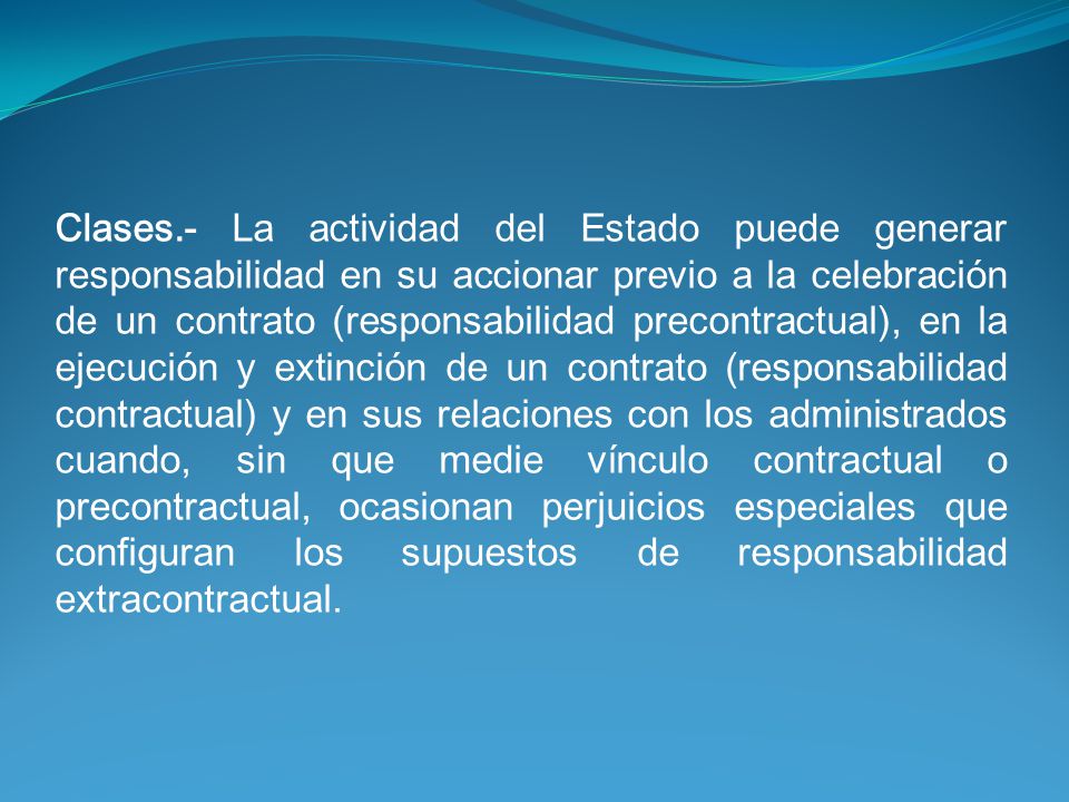 Clases.- La actividad del Estado puede generar responsabilidad en su accionar previo a la celebración de un contrato (responsabilidad precontractual), en la ejecución y extinción de un contrato (responsabilidad contractual) y en sus relaciones con los administrados cuando, sin que medie vínculo contractual o precontractual, ocasionan perjuicios especiales que configuran los supuestos de responsabilidad extracontractual.