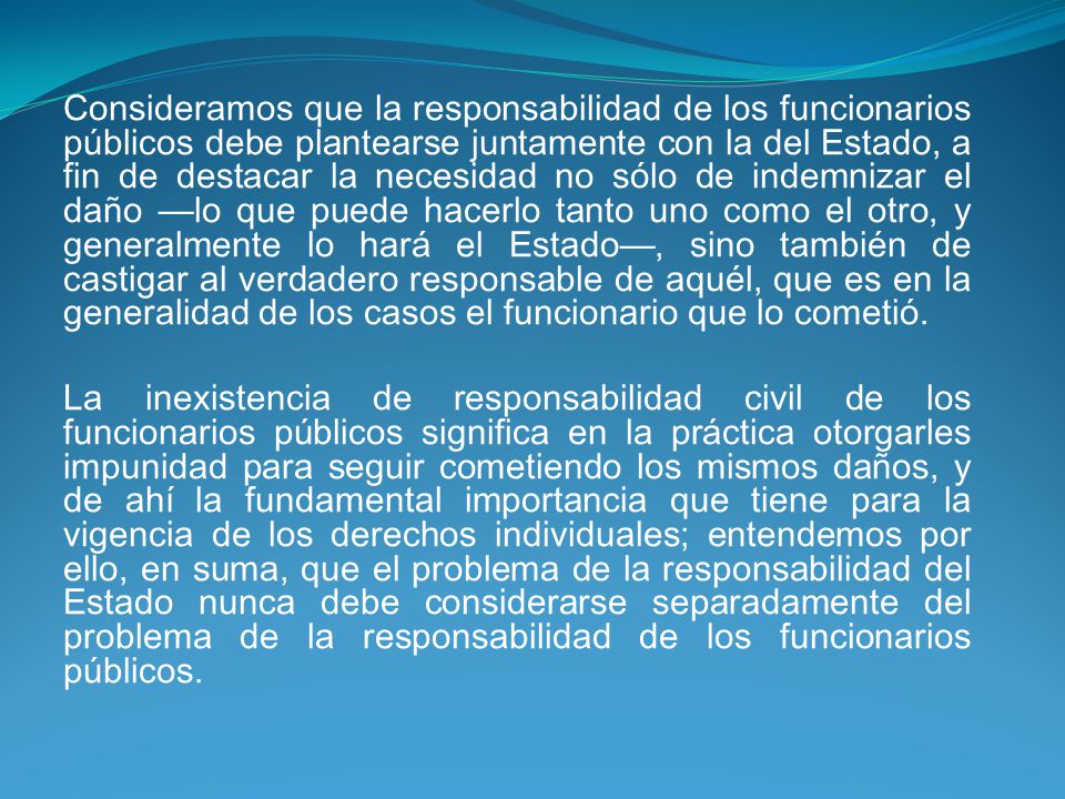 Consideramos que la responsabilidad de los funcionarios públicos debe plantearse juntamente con la del Estado, a fin de destacar la necesidad no sólo de indemnizar el daño —lo que puede hacerlo tanto uno como el otro, y generalmente lo hará el Estado—, sino también de castigar al verdadero responsable de aquél, que es en la generalidad de los casos el funcionario que lo cometió.