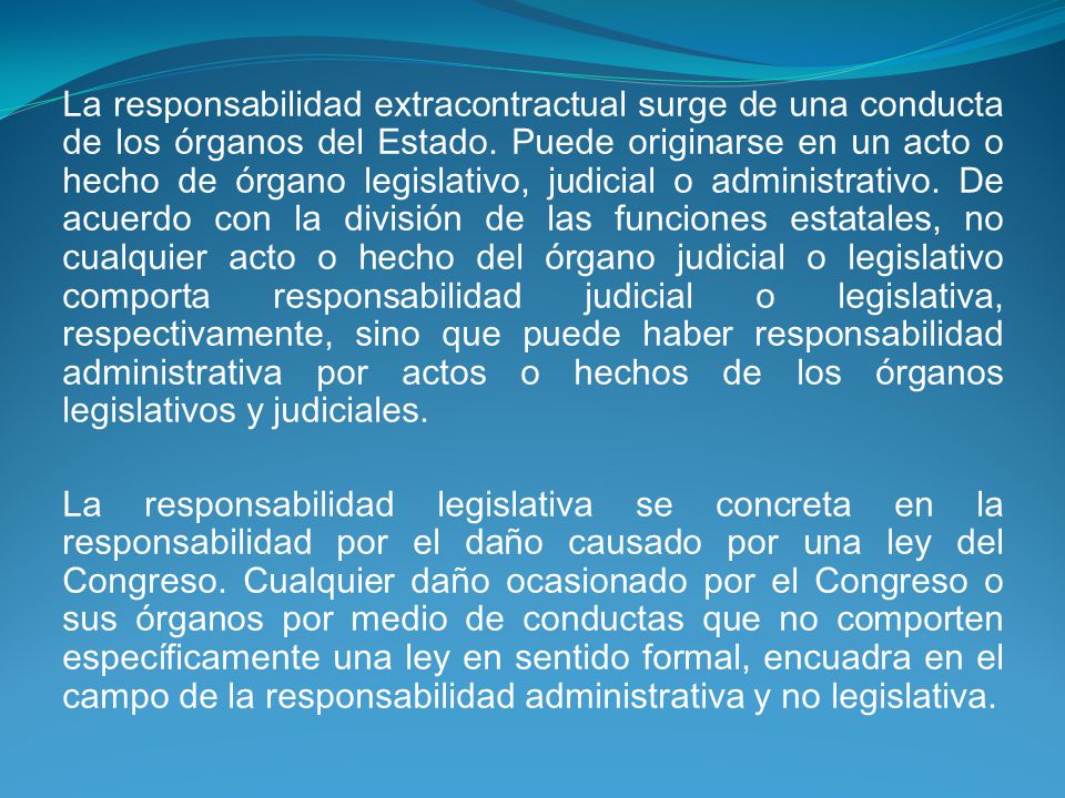 La responsabilidad extracontractual surge de una conducta de los órganos del Estado. Puede originarse en un acto o hecho de órgano legislativo, judicial o administrativo. De acuerdo con la división de las funciones estatales, no cualquier acto o hecho del órgano judicial o legislativo comporta responsabilidad judicial o legislativa, respectivamente, sino que puede haber responsabilidad administrativa por actos o hechos de los órganos legislativos y judiciales.