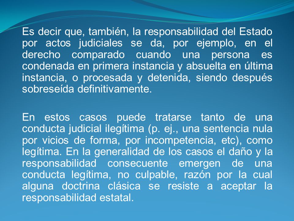 Es decir que, también, la responsabilidad del Estado por actos judiciales se da, por ejemplo, en el derecho comparado cuando una persona es condenada en primera instancia y absuelta en última instancia, o procesada y detenida, siendo después sobreseída definitivamente.