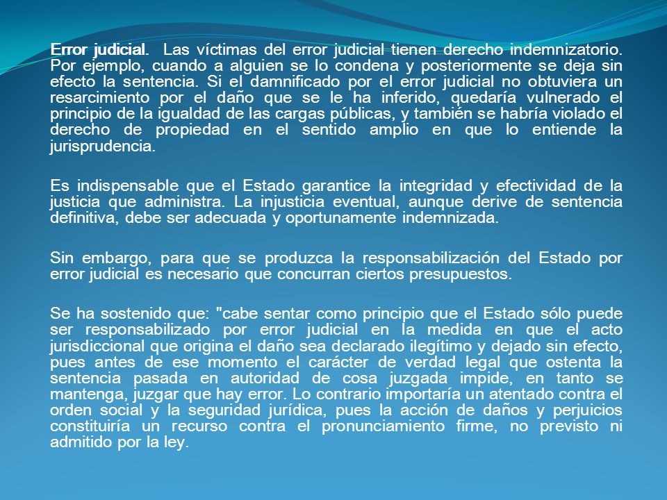 Error judicial. Las víctimas del error judicial tienen derecho indemnizatorio. Por ejemplo, cuando a alguien se lo condena y posteriormente se deja sin efecto la sentencia. Si el damnificado por el error judicial no obtuviera un resarcimiento por el daño que se le ha inferido, quedaría vulnerado el principio de la igualdad de las cargas públicas, y también se habría violado el derecho de propiedad en el sentido amplio en que lo entiende la jurisprudencia.