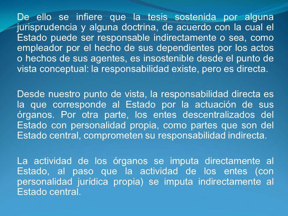 De ello se infiere que la tesis sostenida por alguna jurisprudencia y alguna doctrina, de acuerdo con la cual el Estado puede ser responsable indirectamente o sea, como empleador por el hecho de sus dependientes por los actos o hechos de sus agentes, es insostenible desde el punto de vista conceptual: la responsabilidad existe, pero es directa.