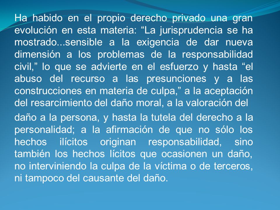 Ha habido en el propio derecho privado una gran evolución en esta materia: La jurisprudencia se ha mostrado...sensible a la exigencia de dar nueva dimensión a los problemas de la responsabilidad civil, lo que se advierte en el esfuerzo y hasta el abuso del recurso a las presunciones y a las construcciones en materia de culpa, a la aceptación del resarcimiento del daño moral, a la valoración del