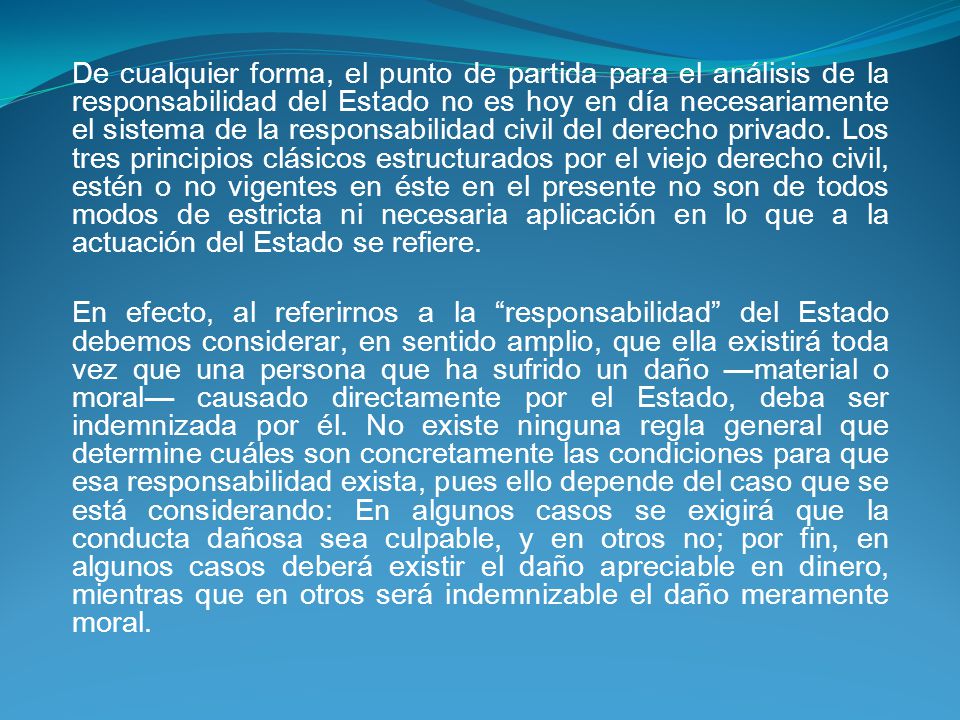 De cualquier forma, el punto de partida para el análisis de la responsabilidad del Estado no es hoy en día necesariamente el sistema de la responsabilidad civil del derecho privado. Los tres principios clásicos estructurados por el viejo derecho civil, estén o no vigentes en éste en el presente no son de todos modos de estricta ni necesaria aplicación en lo que a la actuación del Estado se refiere.