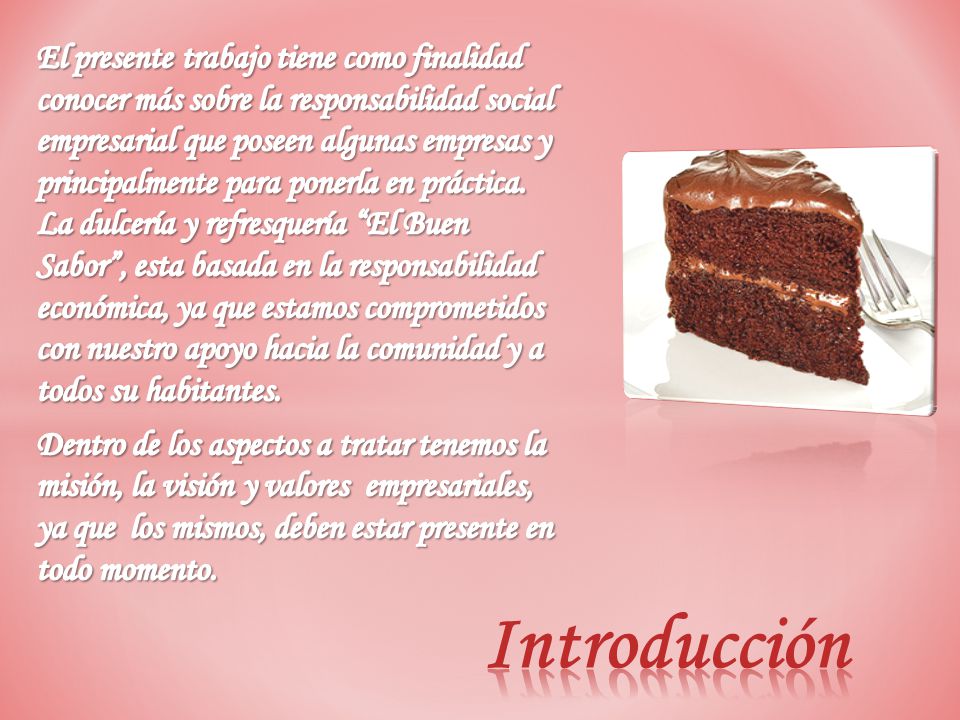 El presente trabajo tiene como finalidad conocer más sobre la responsabilidad social empresarial que poseen algunas empresas y principalmente para ponerla en práctica. La dulcería y refresquería El Buen Sabor , esta basada en la responsabilidad económica, ya que estamos comprometidos con nuestro apoyo hacia la comunidad y a todos su habitantes.
