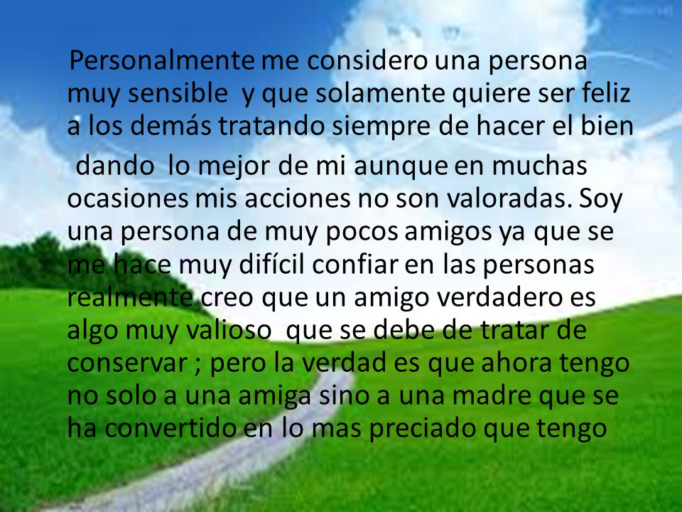 Personalmente me considero una persona muy sensible y que solamente quiere ser feliz a los demás tratando siempre de hacer el bien dando lo mejor de mi aunque en muchas ocasiones mis acciones no son valoradas.