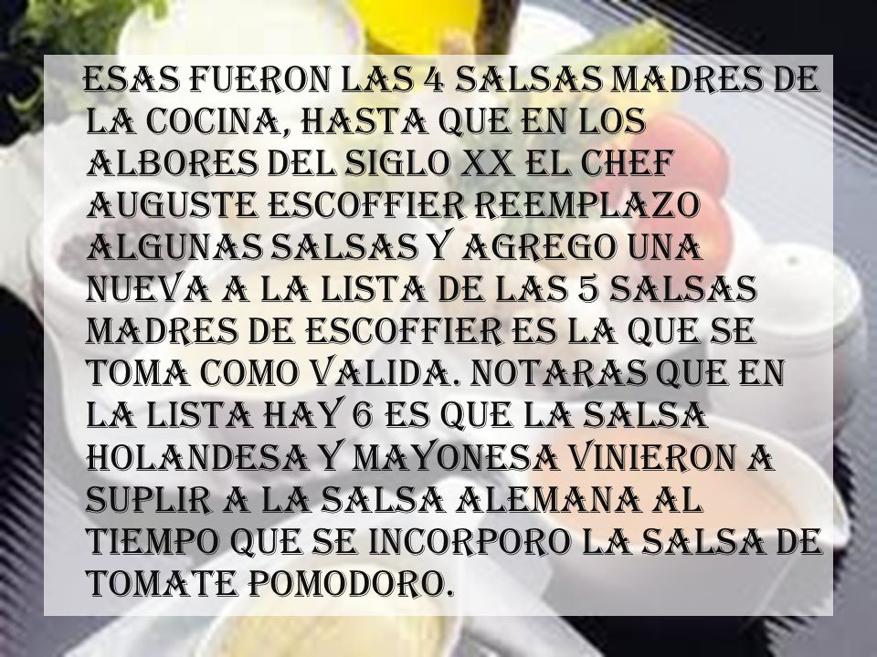 Esas fueron las 4 salsas madres de la cocina, hasta que en los albores del siglo xx el chef Auguste escoffier reemplazo algunas salsas y agrego una nueva a la lista de las 5 salsas madres de escoffier es la que se toma como valida.
