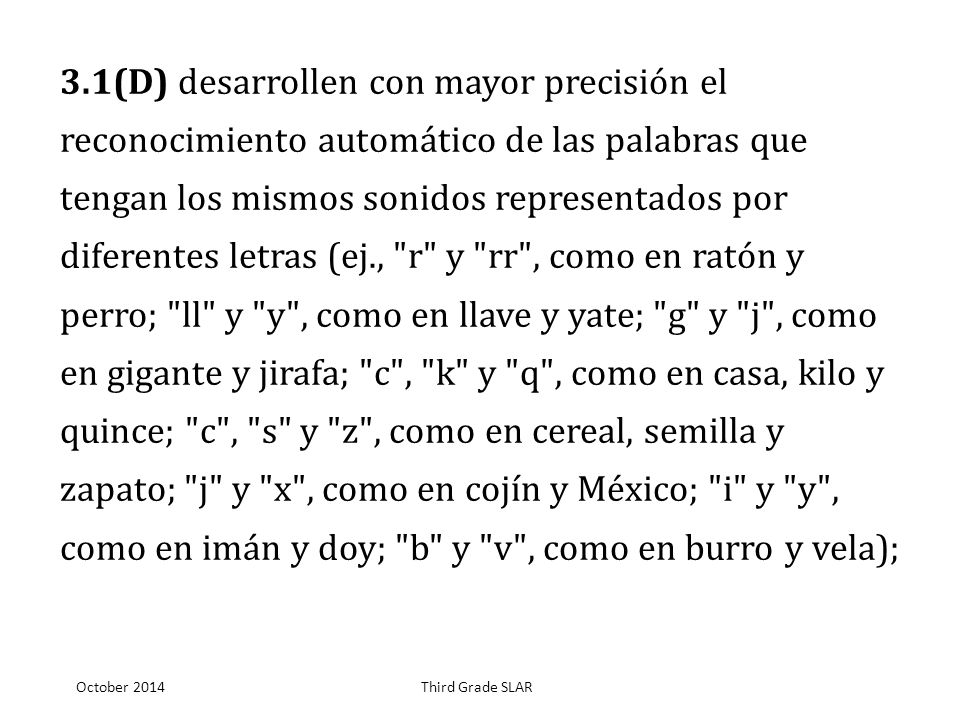 3.1(D) desarrollen con mayor precisión el reconocimiento automático de las palabras que tengan los mismos sonidos representados por diferentes letras (ej., r y rr , como en ratón y perro; ll y y , como en llave y yate; g y j , como en gigante y jirafa; c , k y q , como en casa, kilo y quince; c , s y z , como en cereal, semilla y zapato; j y x , como en cojín y México; i y y , como en imán y doy; b y v , como en burro y vela);