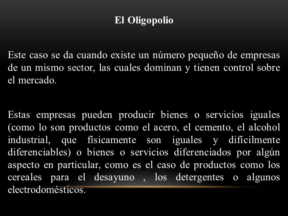 El Oligopolio Este caso se da cuando existe un número pequeño de empresas de un mismo sector, las cuales dominan y tienen control sobre el mercado.