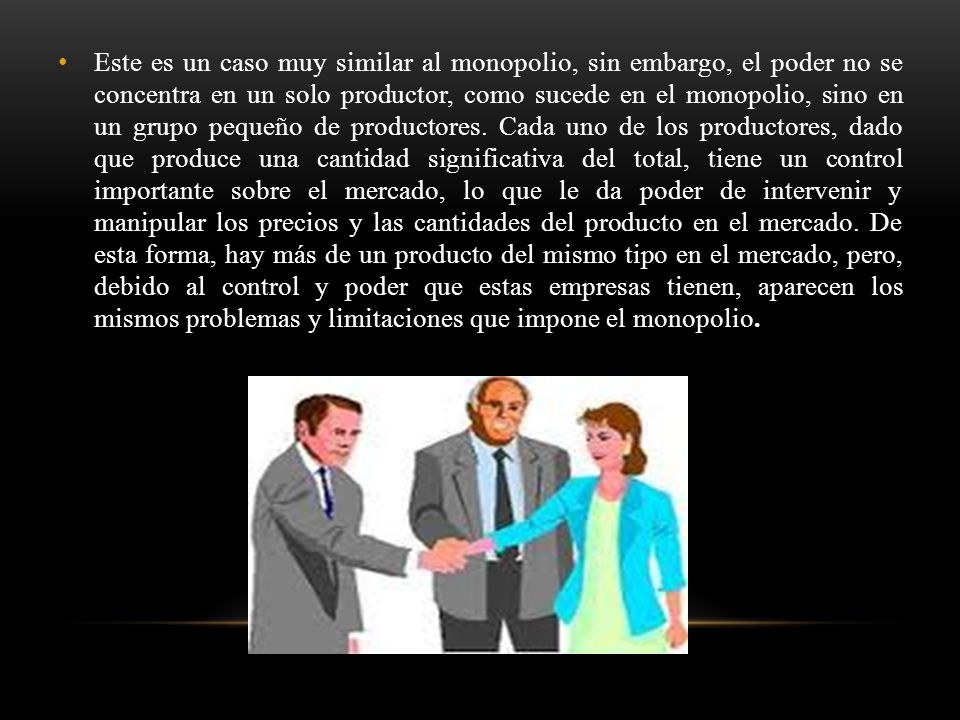 Este es un caso muy similar al monopolio, sin embargo, el poder no se concentra en un solo productor, como sucede en el monopolio, sino en un grupo pequeño de productores.