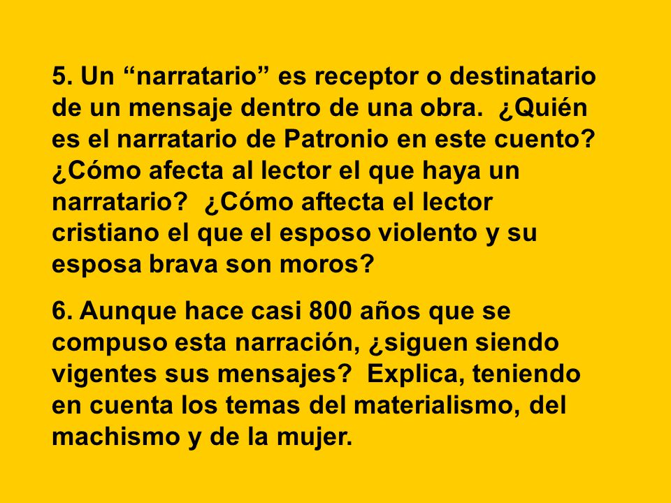 5. Un narratario es receptor o destinatario de un mensaje dentro de una obra. ¿Quién es el narratario de Patronio en este cuento ¿Cómo afecta al lector el que haya un narratario ¿Cómo aftecta el lector cristiano el que el esposo violento y su esposa brava son moros