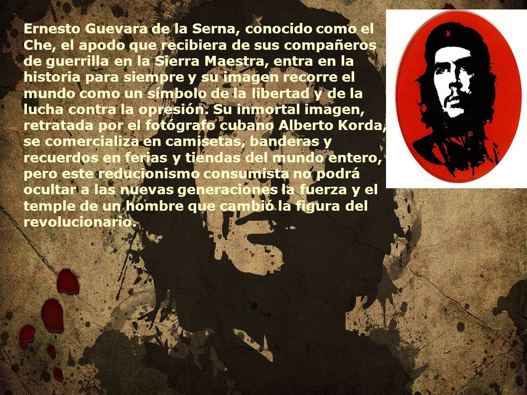 Ernesto Guevara de la Serna, conocido como el Che, el apodo que recibiera de sus compañeros de guerrilla en la Sierra Maestra, entra en la historia para siempre y su imagen recorre el mundo como un símbolo de la libertad y de la lucha contra la opresión.
