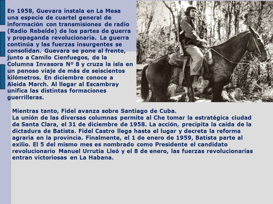 En 1958, Guevara instala en La Mesa una especie de cuartel general de información con transmisiones de radio (Radio Rebelde) de los partes de guerra y propaganda revolucionaria. La guerra continúa y las fuerzas insurgentes se consolidan. Guevara se pone al frente, junto a Camilo Cienfuegos, de la Columna Invasora Nº 8 y cruza la isla en un penoso viaje de más de seiscientos kilómetros. En diciembre conoce a Aleida March. Al llegar al Escambray unifica las distintas formaciones guerrilleras.