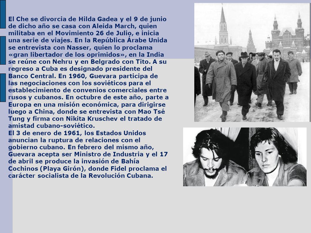 El Che se divorcia de Hilda Gadea y el 9 de junio de dicho año se casa con Aleida March, quien militaba en el Movimiento 26 de Julio, e inicia una serie de viajes. En la República Árabe Unida se entrevista con Nasser, quien lo proclama «gran libertador de los oprimidos», en la India se reúne con Nehru y en Belgrado con Tito. A su regreso a Cuba es designado presidente del Banco Central. En 1960, Guevara participa de las negociaciones con los soviéticos para el establecimiento de convenios comerciales entre rusos y cubanos. En octubre de este año, parte a Europa en una misión económica, para dirigirse luego a China, donde se entrevista con Mao Tsé Tung y firma con Nikita Kruschev el tratado de amistad cubano-soviético.