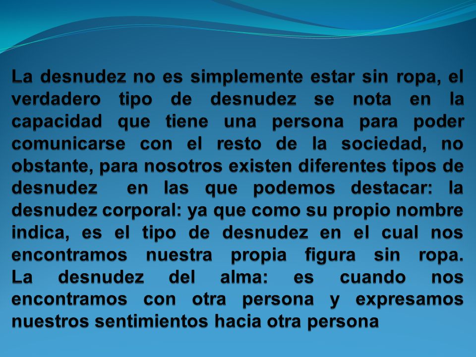 La desnudez no es simplemente estar sin ropa, el verdadero tipo de desnudez se nota en la capacidad que tiene una persona para poder comunicarse con el resto de la sociedad, no obstante, para nosotros existen diferentes tipos de desnudez en las que podemos destacar: la desnudez corporal: ya que como su propio nombre indica, es el tipo de desnudez en el cual nos encontramos nuestra propia figura sin ropa.