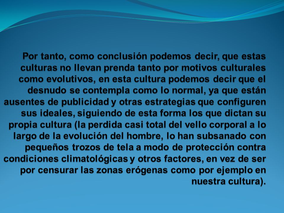 Por tanto, como conclusión podemos decir, que estas culturas no llevan prenda tanto por motivos culturales como evolutivos, en esta cultura podemos decir que el desnudo se contempla como lo normal, ya que están ausentes de publicidad y otras estrategias que configuren sus ideales, siguiendo de esta forma los que dictan su propia cultura (la perdida casi total del vello corporal a lo largo de la evolución del hombre, lo han subsanado con pequeños trozos de tela a modo de protección contra condiciones climatológicas y otros factores, en vez de ser por censurar las zonas erógenas como por ejemplo en nuestra cultura).